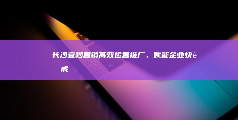 长沙壹秒营销：高效运营推广，赋能企业快速成